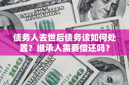 武汉债务人去世后债务该如何处置？继承人需要偿还吗？