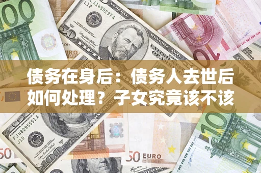 武汉债务在身后：债务人去世后如何处理？子女究竟该不该还钱？