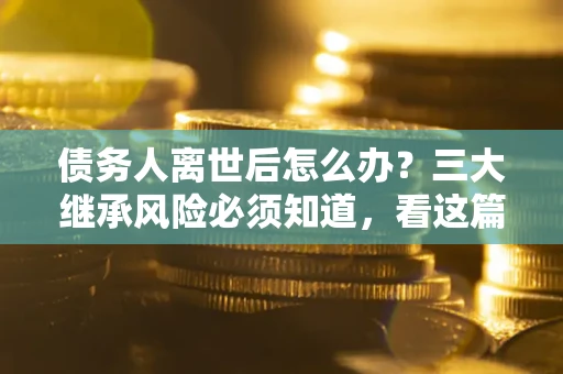 武汉债务人离世后怎么办？三大继承风险必须知道，看这篇就够了