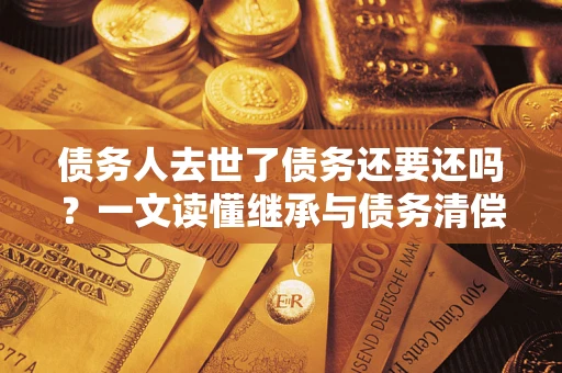 武汉债务人去世了债务还要还吗？一文读懂继承与债务清偿