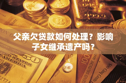 武汉父亲欠贷款如何处理?影响子女继承遗产吗? 武汉父亲欠贷款如何处理?影响子女继承遗产吗?