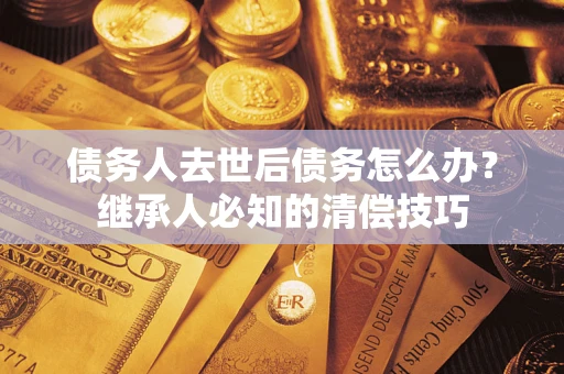 武汉债务人去世后债务怎么办？继承人必知的清偿技巧